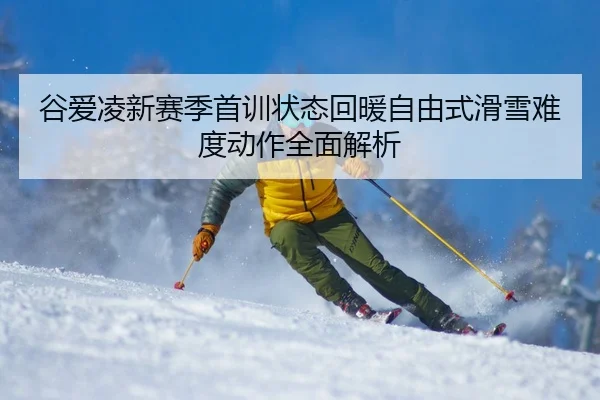 谷爱凌新赛季首训状态回暖自由式滑雪难度动作全面解析