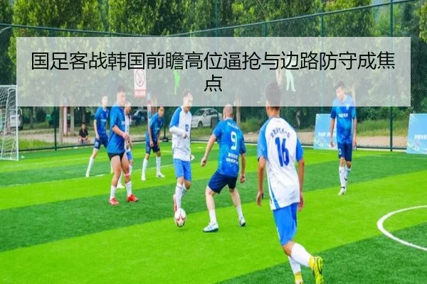 国足客战韩国前瞻高位逼抢与边路防守成焦点